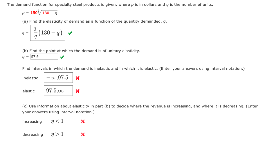The demand function for specialty steel products is given, where p is in dollars and q is the number of units.
p = 150V130 – q
(a) Find the elasticity of demand as a function of the quantity demanded, q.
n =
(130 – q)
(b) Find the point at which the demand is of unitary elasticity.
q = 97.5
Find intervals in which the demand is inelastic and in which it is elastic. (Enter your answers using interval notation.)
|-00,97.5 x
inelastic
elastic
97.5,00
(c) Use information about elasticity in part (b) to decide where the revenue is increasing, and where it is decreasing. (Enter
your answers using interval notation.)
increasing
n<1
decreasing
n > 1
