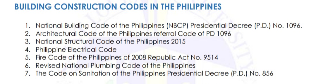 BUILDING CONSTRUCTION CODES IN THE PHILIPPINES
1. National Building Code of the Philippines (NBCP) Presidential Decree (P.D.) No. 1096.
2. Architectural Code of the Philippines referral Code of PD 1096
3. National Structural Code of the Philippines 2015
4. Philippine Electrical Code
5. Fire Code of the Philippines of 2008 Republic Act No. 9514
6. Revised National Plumbing Code of the Philippines
7. The Code on Sanitation of the Philippines Presidential Decree (P.D.) No. 856
