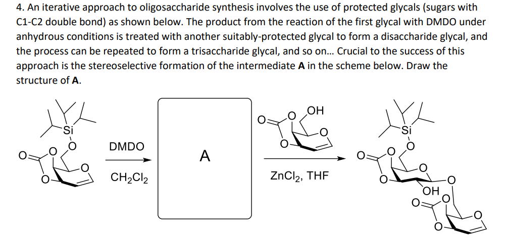 4. An iterative approach to oligosaccharide synthesis involves the use of protected glycals (sugars with
C1-C2 double bond) as shown below. The product from the reaction of the first glycal with DMDO under
anhydrous conditions is treated with another suitably-protected glycal to form a disaccharide glycal, and
the process can be repeated to form a trisaccharide glycal, and so on... Crucial to the success of this
approach is the stereoselective formation of the intermediate A in the scheme below. Draw the
structure of A.
DMDO
CH₂Cl2
A
OH
ZnCl₂, THF
OH