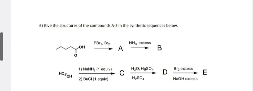 6) Give the structures of the compounds A-E in the synthetic sequences below.
PBr3, Br2
NH3, excess
LOH
A
B
you
1) NaNH2 (1 equiv)
H2O, HgSO4
Br2 excess
HCECH
C
D
E
H2SO4
NaOH excess
2) BuCI (1 equiv)