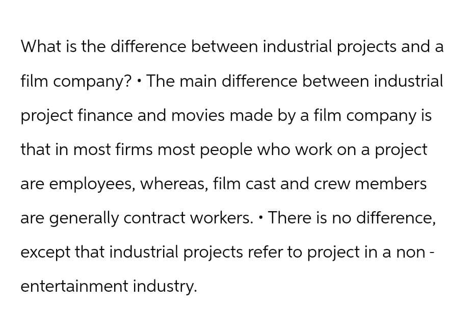What is the difference between industrial projects and a
film company? The main difference between industrial
project finance and movies made by a film company is
that in most firms most people who work on a project
are employees, whereas, film cast and crew members
are generally contract workers. • There is no difference,
except that industrial projects refer to project in a non-
entertainment industry.