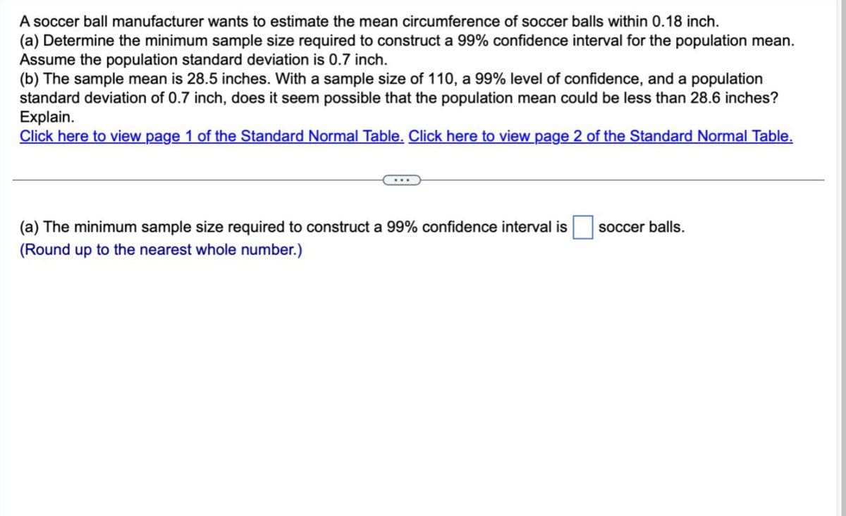 A soccer ball manufacturer wants to estimate the mean circumference of soccer balls within 0.18 inch.
(a) Determine the minimum sample size required to construct a 99% confidence interval for the population mean.
Assume the population standard deviation is 0.7 inch.
(b) The sample mean is 28.5 inches. With a sample size of 110, a 99% level of confidence, and a population
standard deviation of 0.7 inch, does it seem possible that the population mean could be less than 28.6 inches?
Explain.
Click here to view page 1 of the Standard Normal Table. Click here to view page 2 of the Standard Normal Table.
(a) The minimum sample size required to construct a 99% confidence interval is
(Round up to the nearest whole number.)
soccer balls.