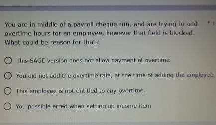 You are in middle of a payroll cheque run, and are trying to add
overtime hours for an employee, however that field is blocked.
What could be reason for that?
This SAGE version does not allow payment of overtime
You did not add the overtime rate, at the time of adding the employee
This employee is not entitled to any overtime.
You possible erred when setting up income item