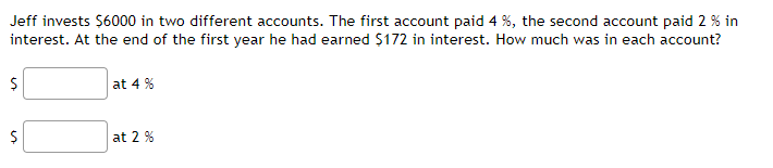 Jeff invests $6000 in two different accounts. The first account paid 4 %, the second account paid 2 % in
interest. At the end of the first year he had earned $172 in interest. How much was in each account?
at 4 %
at 2 %
%i4
