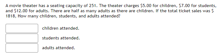 A movie theater has a seating capacity of 251. The theater charges $5.00 for children, $7.00 for students,
and $12.00 for adults. There are half as many adults as there are children. If the total ticket sales was $
1818, How many children, students, and adults attended?
children attended.
students attended.
adults attended.
