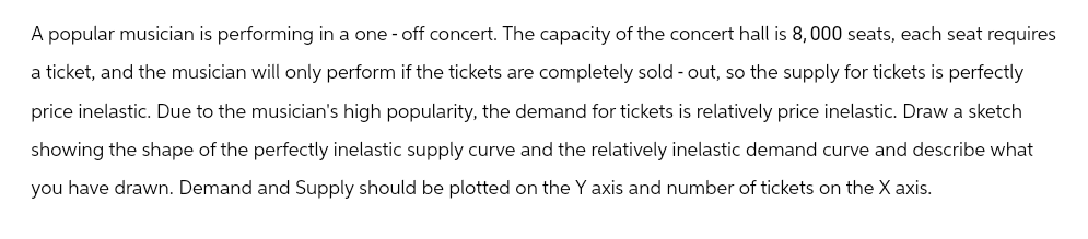 A popular musician is performing in a one-off concert. The capacity of the concert hall is 8,000 seats, each seat requires
a ticket, and the musician will only perform if the tickets are completely sold-out, so the supply for tickets is perfectly
price inelastic. Due to the musician's high popularity, the demand for tickets is relatively price inelastic. Draw a sketch
showing the shape of the perfectly inelastic supply curve and the relatively inelastic demand curve and describe what
you have drawn. Demand and Supply should be plotted on the Y axis and number of tickets on the X axis.
