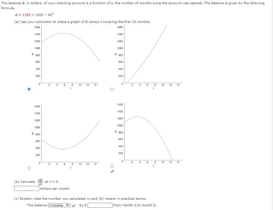 The balance B, in dollars, of your checking account is a function of t, the number of months since the account was opened. The balance is given by the following
formula.
B = 1150 + 10ot - 9:2
(a) Use your calculator to make a graph of B versus t covering the first 15 months.
1600
1600
1400
1400
1200
1200
1000
1000
B B00
B B00
600
600
400
400
200
200
10
12
14
10
12
14
1600
1600
1400
1400
1200
1200
1000
1000
B
B B00
800
600
600
400
400
200
200
10
12
14
10
12
14
(b) Calculate
dB
at t = 2.
dt
dollars per month
(c) Explain what the number you calculated in part (b) means in practical terms.
The balance increases V
by $
from month 2 to month 3.
