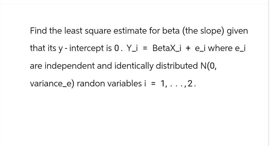 Find the least square estimate for beta (the slope) given
that its y-intercept is 0. Y_i = BetaX_i + e_i where e_i
are independent and identically distributed N(0,
variance_e) randon variables i = 1,...,2.
