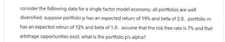 consider the following data for a single factor model economy. all portfolios are well
diversified. suppose portfolio p has an expected return of 19% and beta of 2.0. portfolio m
has an expected retrun of 12% and beta of 1.0. assume that the risk free rate is 7% and that
arbitrage opportunities exist. what is the portfolio p's alpha?