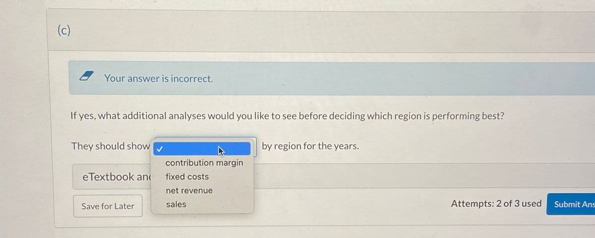(c)
Your answer is incorrect.
If yes, what additional analyses would you like to see before deciding which region is performing best?
They should show
by region for the years.
contribution margin
eTextbook and
fixed costs
net revenue
Save for Later
sales
Attempts: 2 of 3 used
Submit Ans