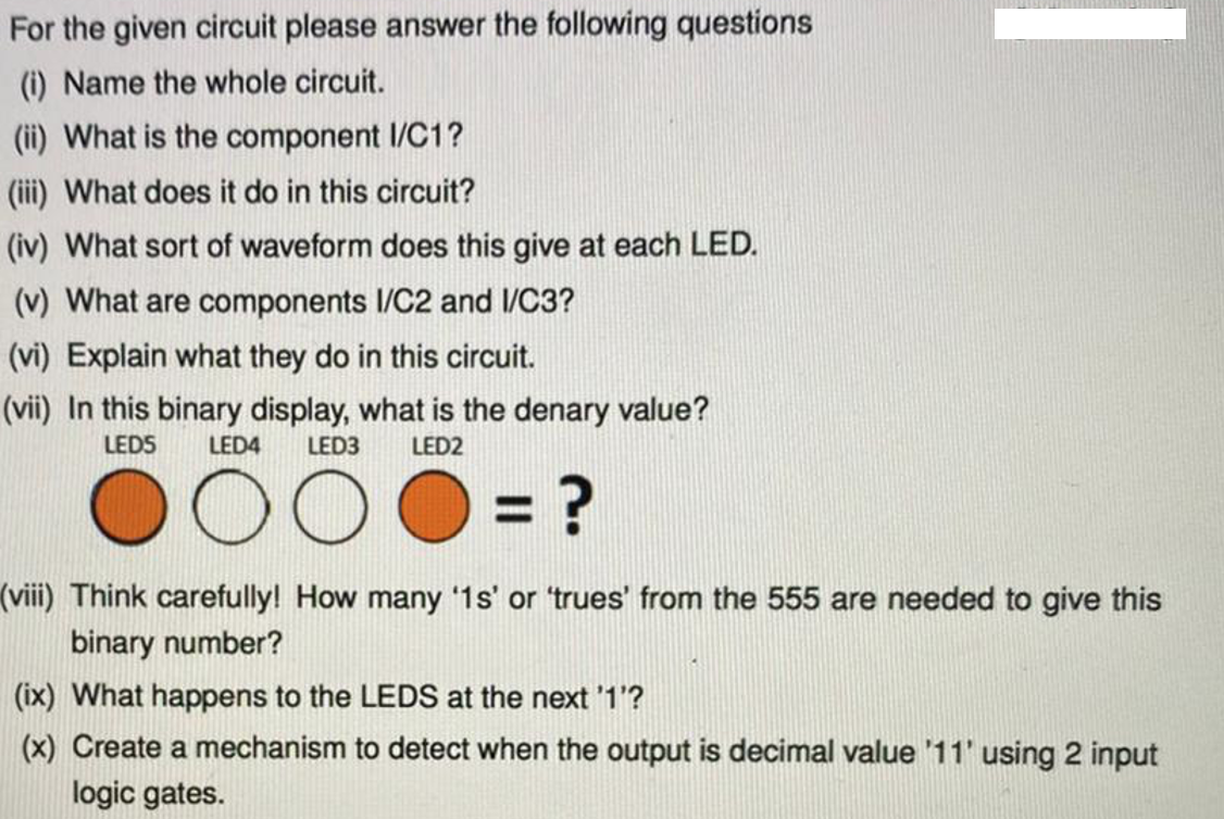 For the given circuit please answer the following questions
(i) Name the whole circuit.
(ii) What is the component I/C1?
(iii) What does it do in this circuit?
(iv) What sort of waveform does this give at each LED.
(v) What are components I/C2 and 1/C3?
(vi) Explain what they do in this circuit.
(vii) In this binary display, what is the denary value?
LEDS
LED4
LED3
LED2
(viii) Think carefully! How many '1s' or 'trues' from the 555 are needed to give this
binary number?
(ix) What happens to the LEDS at the next '1'?
(x) Create a mechanism to detect when the output is decimal value '11' using 2 input
logic gates.
