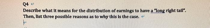 Q4 +
Describe what it means for the distribution of earnings to have a "long right tail".
Then, list three possible reasons as to why this is the case. <
k