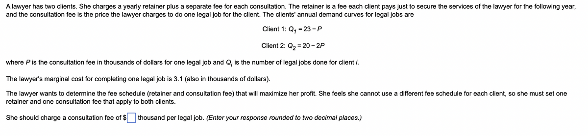 A lawyer has two clients. She charges a yearly retainer plus a separate fee for each consultation. The retainer is a fee each client pays just to secure the services of the lawyer for the following year,
and the consultation fee is the price the lawyer charges to do one legal job for the client. The clients' annual demand curves for legal jobs are
Client 1: Q₁ = 23 - P
Client 2: Q₂ = 20 - 2P
where P is the consultation fee in thousands of dollars for one legal job and Q; is the number of legal jobs done for client i.
The lawyer's marginal cost for completing one legal job is 3.1 (also in thousands of dollars).
The lawyer wants to determine the fee schedule (retainer and consultation fee) that will maximize her profit. She feels she cannot use a different fee schedule for each client, so she must set one
retainer and one consultation fee that apply to both clients.
She should charge a consultation fee of $ thousand per legal job. (Enter your response rounded to two decimal places.)