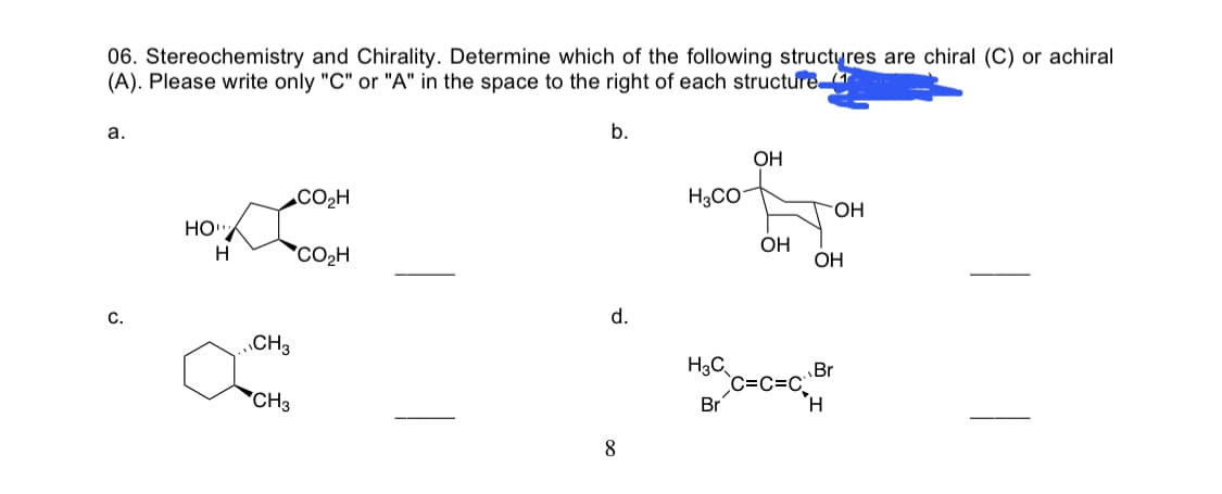06. Stereochemistry and Chirality. Determine which of the following structyres are chiral (C) or achiral
(A). Please write only "C" or "A" in the space to the right of each structure
a.
b.
OH
CO2H
H3CO-
HO-
HO"
OH
H
*CO2H
ОН
C.
d.
„CH3
H3C
`C=C=C_
Br
Br
CH3
H.
8
