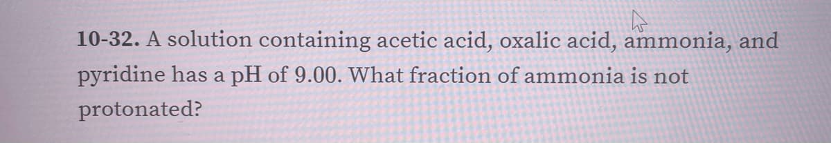 10-32. A solution containing acetic acid, oxalic acid, ammonia, and
pyridine has a pH of 9.00. What fraction of ammonia is not
protonated?
