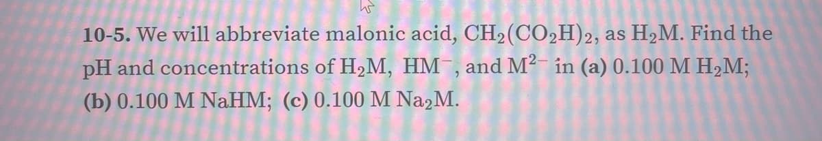 10-5. We will abbreviate malonic acid, CH2(CO2H)2, as H2M. Find the
pH and concentrations of H,M, HM , and M² in (a) 0.100 M H,M;
(b) 0.100 M NaHM; (c) 0.100 M Na2M.
