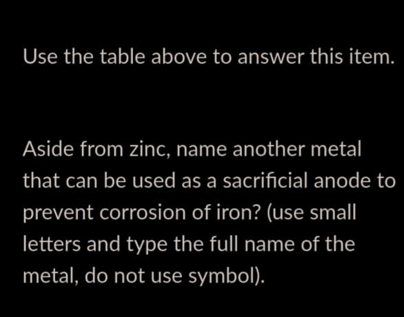 Use the table above to answer this item.
Aside from zinc, name another metal
that can be used as a sacrificial anode to
prevent corrosion of iron? (use small
letters and type the full name of the
metal, do not use symbol).