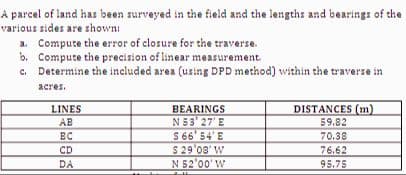 A parcel of land has been surveyed in the field and the lengths and bearings of the
various sides are shown:
a. Compute the error of closure for the traverse.
b. Compute the precision of linear measurement.
Determine the included area (using DPD method) within the traverse in
acres.
LINES
AB
BC
CD
DA
BEARINGS
N53' 27' E
$ 66' 54'E
$ 29'03' W
N 52'00' W
T
DISTANCES (m)
59.82
70.38
76.62
95.75