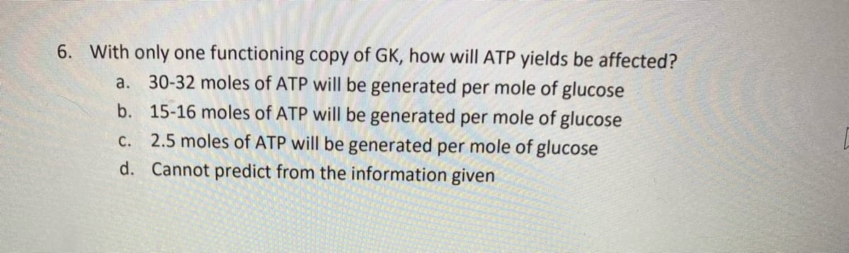 6. With only one functioning copy of GK, how will ATP yields be affected?
a. 30-32 moles of ATP will be generated per mole of glucose
b. 15-16 moles of ATP will be generated per mole of glucose
c. 2.5 moles of ATP will be generated per mole of glucose
d. Cannot predict from the information given
