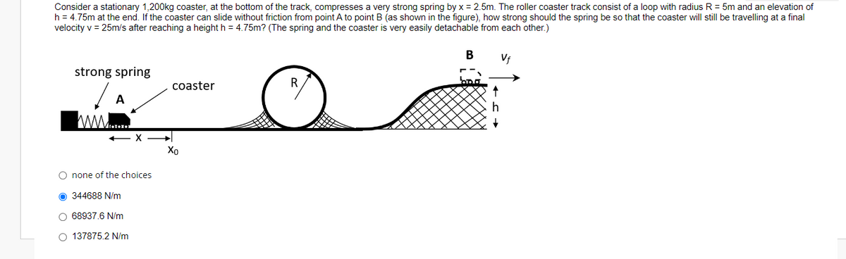 Consider a stationary 1,200kg coaster, at the bottom of the track, compresses a very strong spring by x = 2.5m. The roller coaster track consist of a loop with radius R = 5m and an elevation of
h = 4.75m at the end. If the coaster can slide without friction from point A to point B (as shown in the figure), how strong should the spring be so that the coaster will still be travelling at a final
velocity v = 25m/s after reaching a height h = 4.75m? (The spring and the coaster is very easily detachable from each other.)
B
Vf
strong spring
coaster
R
A
Xo
O none of the choices
O 344688 N/m
O 68937.6 N/m
O 137875.2 N/m

