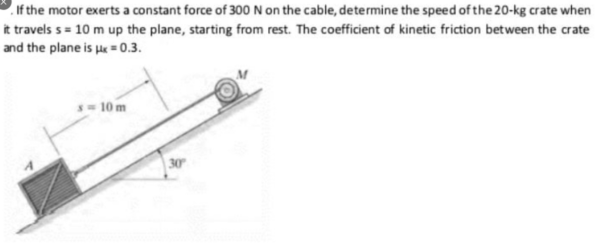If the motor exerts a constant force of 300 N on the cable, determine the speed of the 20-kg crate when
it travels s = 10 m up the plane, starting from rest. The coefficient of kinetic friction between the crate
and the plane is ue = 0.3.
s 10 m
30
