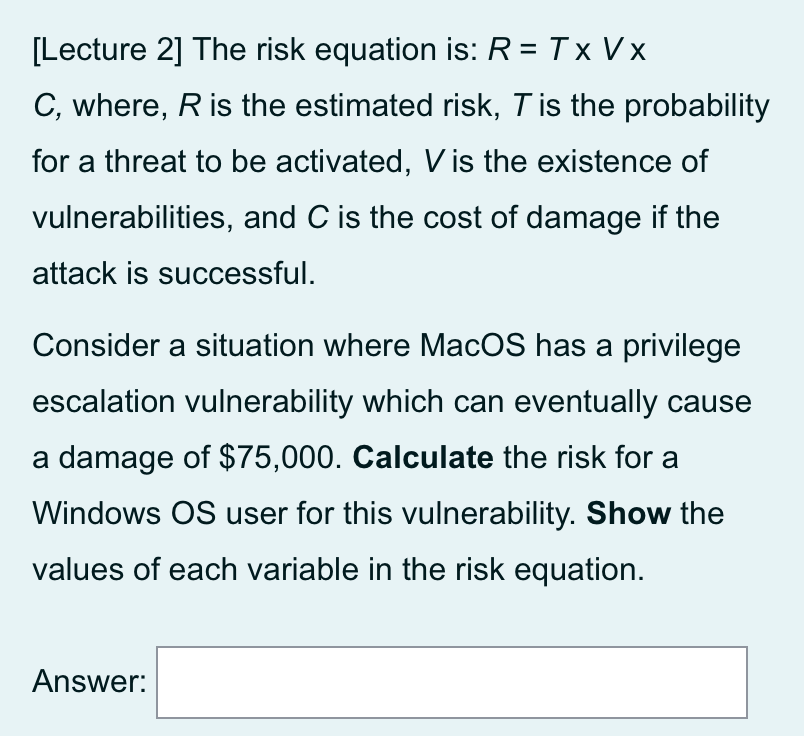 [Lecture 2] The risk equation is: R = Tx Vx
C, where, R is the estimated risk, Tis the probability
for a threat to be activated, V is the existence of
vulnerabilities, and C is the cost of damage if the
attack is successful.
Consider a situation where MacOS has a privilege
escalation vulnerability which can eventually cause
a damage of $75,000. Calculate the risk for a
Windows OS user for this vulnerability. Show the
values of each variable in the risk equation.
Answer:
