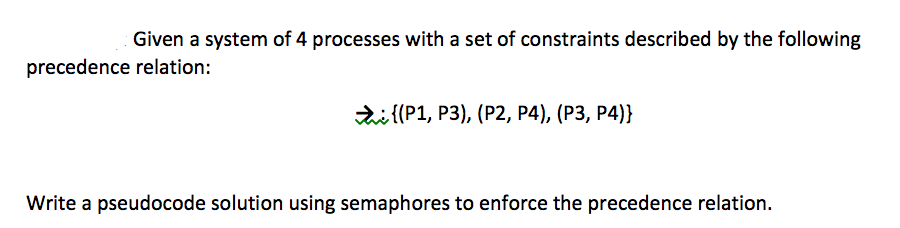 Given a system of 4 processes with a set of constraints described by the following
precedence relation:
di {(P1, P3), (P2, P4), (P3, P4)}
Write a pseudocode solution using semaphores to enforce the precedence relation.
