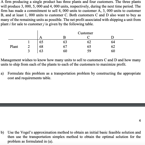 A firm producing a single product has three plants and four customers. The three plants
will produce 3, 000, 5, 000 and 4, 000 units, respectively, during the next time period. The
firm has made a commitment to sell 4, 000 units to customer A, 3, 000 units to customer
B, and at least 1, 000 units to customer C. Both customers C and D also want to buy as
many of the remaining units as possible. The net profit associated with shipping a unit from
plant i for sale to customer j is given by the following table.
Customer
A
B
D
1
65
63
62
64
Plant
2
68
67
65
62
3
63
60
59
60
Management wishes to know how many units to sell to customers C and D and how many
units to ship from each of the plants to each of the customers to maximize profit.
a) Formulate this problem as a transportation problem by constructing the appropriate
cost and requirements table.
b) Use the Vogel's approximation method to obtain an initial basic feasible solution and
then use the transportation simplex method to obtain the optimal solution for the
problem as formulated in (a).
