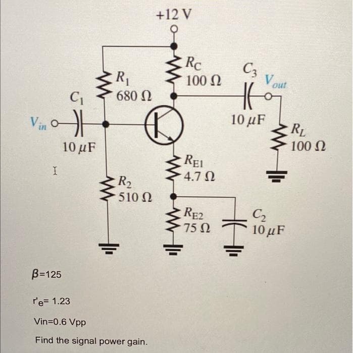 +12 V
Rc
C3
100 N
V out
R1
680 N
10 µF
RL
100 N
Vin
10 μF
REI
4.7 N
R2
510 N
C2
10 μF
RE2
75 Ω
B=125
r'e= 1.23
Vin=0.6 Vpp
Find the signal power gain.
