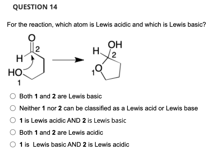 QUESTION 14
For the reaction, which atom is Lewis acidic and which is Lewis basic?
Η
HO
1
2
H
OH
2
Both 1 and 2 are Lewis basic
Neither 1 nor 2 can be classified as a Lewis acid or Lewis base
1 is Lewis acidic AND 2 is Lewis basic
Both 1 and 2 are Lewis acidic
1 is Lewis basic AND 2 is Lewis acidic