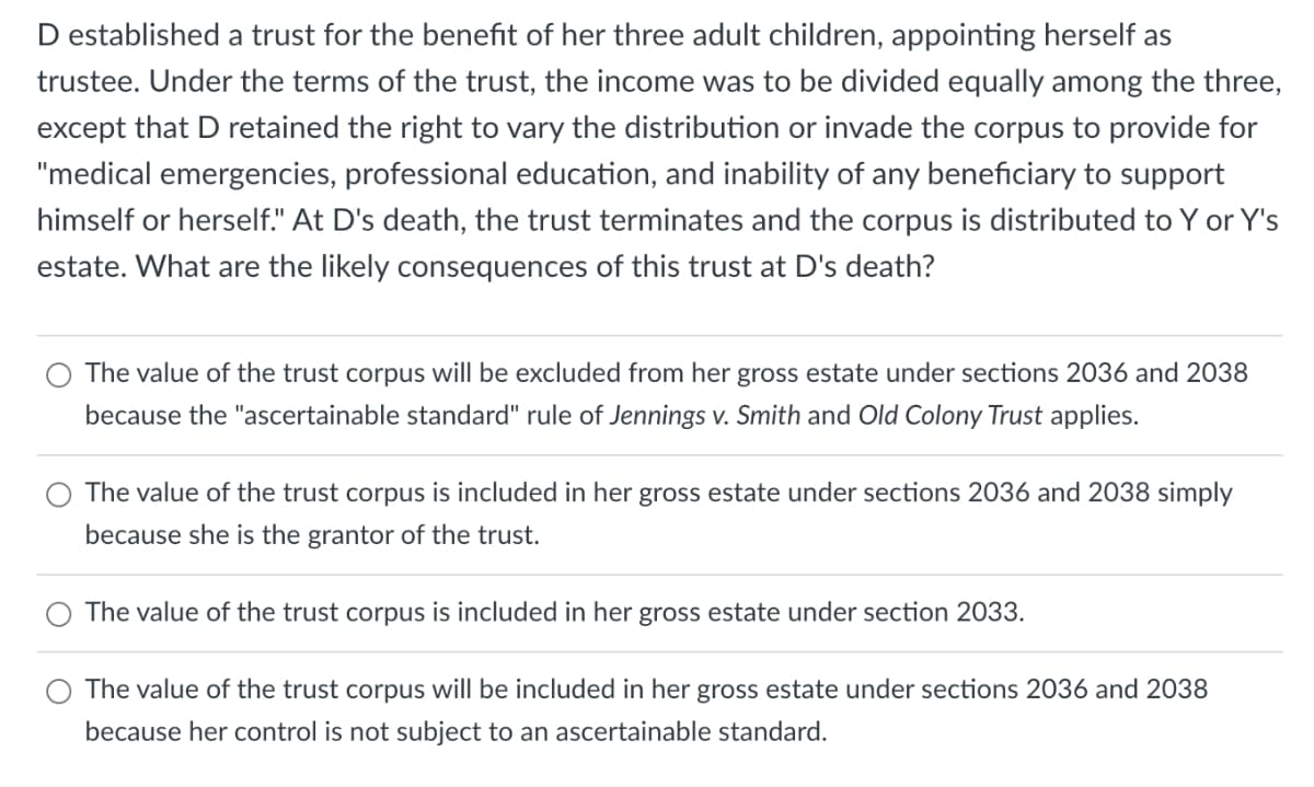 D established a trust for the benefit of her three adult children, appointing herself as
trustee. Under the terms of the trust, the income was to be divided equally among the three,
except that D retained the right to vary the distribution or invade the corpus to provide for
"medical emergencies, professional education, and inability of any beneficiary to support
himself or herself." At D's death, the trust terminates and the corpus is distributed to Y or Y's
estate. What are the likely consequences of this trust at D's death?
The value of the trust corpus will be excluded from her gross estate under sections 2036 and 2038
because the "ascertainable standard" rule of Jennings v. Smith and Old Colony Trust applies.
The value of the trust corpus is included in her gross estate under sections 2036 and 2038 simply
because she is the grantor of the trust.
The value of the trust corpus is included in her gross estate under section 2033.
The value of the trust corpus will be included in her gross estate under sections 2036 and 2038
because her control is not subject to an ascertainable standard.
