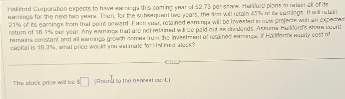 Halliford Corporation expects to have earnings this coming year of $2.73 per share. Halliford plans to retain all of its
earnings for the next two years. Then, for the subsequent two years, the firm will retain 45% of its earnings. It will retain
21% of its earnings from that point onward. Each year, retained earnings will be invested in new projects with an expected
return of 18.1% per year. Any earnings that are not retained will be paid out as dividends. Assume Halliford's share count
remains constant and all earnings growth comes from the investment of retained earnings. If Halliford's equity cost of
capital is 10.3%, what price would you estimate for Halliford stock?
The stock price will be $
(Roun
to the nearest cent.)