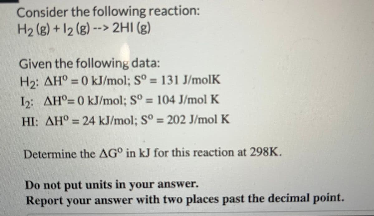 Consider the following reaction:
H₂(g) + 12 (g) --> 2HI(g)
Given the following data:
H₂: AH° = 0 kJ/mol; Sº = 131 J/molK
1₂: AH°= 0 kJ/mol; Sº = 104 J/mol K
HI: AH = 24 kJ/mol; Sº = 202 J/mol K
Determine the AG in kJ for this reaction at 298K.
Do not put units in your answer.
Report your answer with two places past the decimal point.