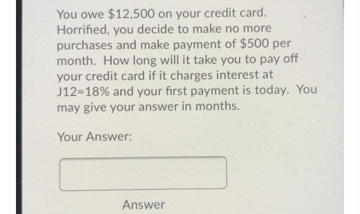 You owe $12,500 on your credit card.
Horrified, you decide to make no more
purchases and make payment of $500 per
month. How long will it take you to pay off
your credit card if it charges interest at
J12=18% and your first payment is today. You
may give your answer in months.
Your Answer:
Answer

