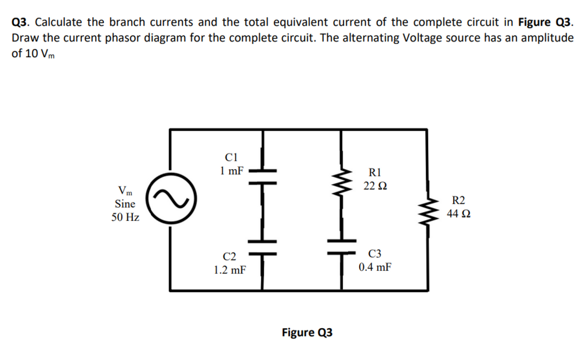 Q3. Calculate the branch currents and the total equivalent current of the complete circuit in Figure Q3.
Draw the current phasor diagram for the complete circuit. The alternating Voltage source has an amplitude
of 10 Vm
Vm
Sine
50 Hz
C1
1 mF
C2
1.2 mF
HH
Figure Q3
R1
22 Ω
C3
0.4 mF
www
R2
44 92