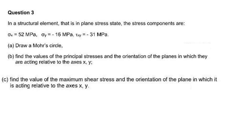 Question 3
In a structural element, that is in plane stress state, the stress components are:
Ox = 52 MPa, Oy - 16 MPa, Txy = - 31 MPa.
(a) Draw a Mohr's circle,
(b) find the values of the principal stresses and the orientation of the planes in which they
are acting relative to the axes x, y;
(c) find the value of the maximum shear stress and the orientation of the plane in which it
is acting relative to the axes x, y.