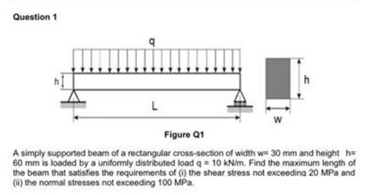 Question 1
q
L
h
Figure Q1
A simply supported beam of a rectangular cross-section of width w= 30 mm and height h=
60 mm is loaded by a uniformly distributed load q = 10 kN/m. Find the maximum length of
the beam that satisfies the requirements of (i) the shear stress not exceeding 20 MPa and
(ii) the normal stresses not exceeding 100 MPa.