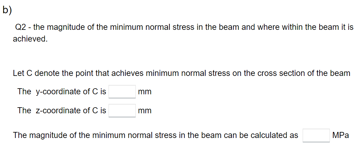 b)
Q2- the magnitude of the minimum normal stress in the beam and where within the beam it is
achieved.
Let C denote the point that achieves minimum normal stress on the cross section of the beam
The y-coordinate of C is
The Z-coordinate of C is
mm
mm
The magnitude of the minimum normal stress in the beam can be calculated as
MPa
