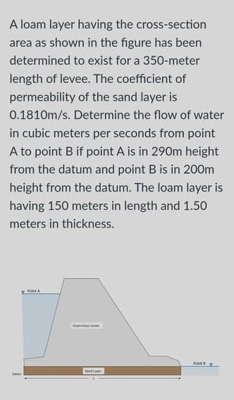 A loam layer having the cross-section
area as shown in the figure has been
determined to exist for a 350-meter
length of levee. The coefficient of
permeability of the sand layer is
0.1810m/s. Determine the flow of water
in cubic meters per seconds from point
A to point B if point A is in 290m height
from the datum and point B is in 200m
height from the datum. The loam layer is
having 150 meters in length and 1.50
meters in thickness.
Send
Sean
