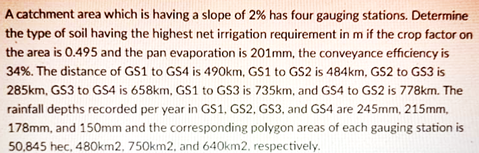 A catchment area which is having a slope of 2% has four gauging stations. Determine
the type of soil having the highest net irrigation requirement in m if the crop factor on
the area is 0.495 and the pan evaporation is 201mm, the conveyance efficiency is
34%. The distance of GS1 to GS4 is 490km, GS1 to GS2 is 484km, GS2 to GS3 is
285km, GS3 to GS4 is 658km, GS1 to GS3 is 735km, and GS4 to GS2 is 778km. The
rainfall depths recorded per year in GS1, GS2, GS3, and GS4 are 245mm, 215mm,
178mm, and 150mm and the corresponding polygon areas of each gauging station is
50,845 hec, 480km2, 750km2, and 640km2, respectively.
