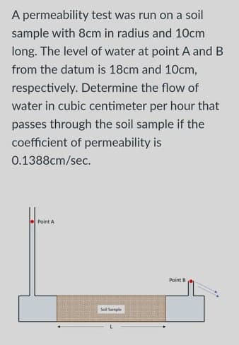 A permeability test was run on a soil
sample with 8cm in radius and 10cm
long. The level of water at point A and B
from the datum is 18cm and 10cm,
respectively. Determine the flow of
water in cubic centimeter per hour that
passes through the soil sample if the
coefficient of permeability is
0.1388cm/sec.
Point A
Point B
Sol Sample
