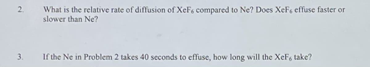 What is the relative rate of diffusion of XeF6 compared to Ne? Does XeF6 effuse faster or
slower than Ne?
3.
If the Ne in Problem 2 takes 40 seconds to effuse, how long will the XeF6 take?
2.
