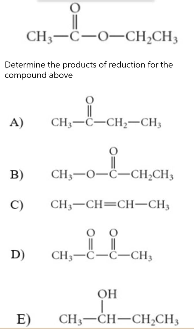 CH3-C-O-CH₂CH3
Determine the products of reduction for the
compound above
A)
B)
C)
D)
E)
CH3-C-CH₂-CH3
ia
CH3-0-C-CH₂CH3
CH3-CH=CH-CH3
||
CH3-C-C-CH3
OH
CH3-CH-CH₂CH3