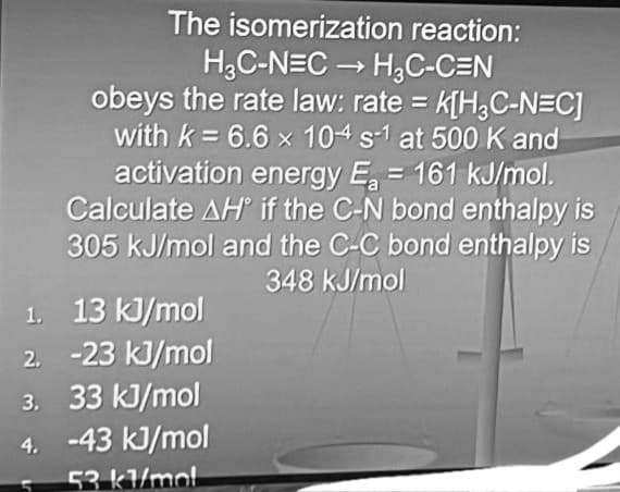 1.
2.
The isomerization reaction:
H3C-NEC → H3C-C=N
obeys the rate law: rate = K[H3C-N=C]
with k= 6.6 x 104 s-1 at 500 K and
activation energy E₂ = 161 kJ/mol.
Calculate AH if the C-N bond enthalpy is
305 kJ/mol and the C-C bond enthalpy is
348 kJ/mol
13 kJ/mol
-23 kJ/mol
3. 33 kJ/mol
4.
-43 kJ/mol
53 kl/mol