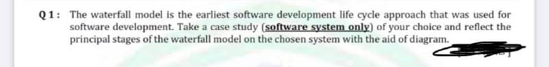 Q1: The waterfall model is the earliest software development life cycle approach that was used for
software development. Take a case study (software system only) of your choice and reflect the
principal stages of the waterfall model on the chosen system with the aid of diagram.
