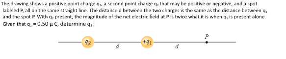 The drawing shows a positive point charge q₁, a second point charge q₂ that may be positive or negative, and a spot
labeled P, all on the same straight line. The distance d between the two charges is the same as the distance between q₂
and the spot P. With q₂ present, the magnitude of the net electric field at P is twice what it is when q, is present alone.
Given that q₂ = 0.50 μ C, determine q2.
92
d
+91
P