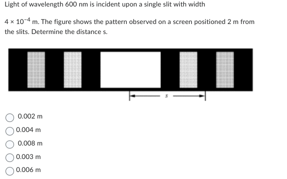 Light of wavelength 600 nm is incident upon a single slit with width
4 x 10-4 m. The figure shows the pattern observed on a screen positioned 2 m from
the slits. Determine the distance s.
0.002 m
0.004 m
0.008 m
0.003 m
0.006 m