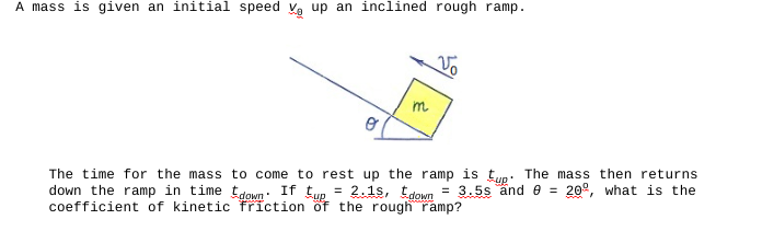 A mass is given an initial speed V up an inclined rough ramp.
m
Vo
The time for the mass to come to rest up the ramp is tup. The mass then returns
down the ramp in time down. If tup 2.15, tdown = 3.5s and 8 = 20º, what is the
friction of the rough ramp?
=
coefficient of kinetic