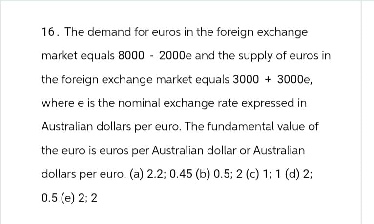 16. The demand for euros in the foreign exchange
market equals 8000 - 2000e and the supply of euros in
the foreign exchange market equals 3000 + 3000e,
where e is the nominal exchange rate expressed in
Australian dollars per euro. The fundamental value of
the euro is euros per Australian dollar or Australian
dollars per euro. (a) 2.2; 0.45 (b) 0.5; 2 (c) 1; 1 (d) 2;
0.5 (e) 2; 2
