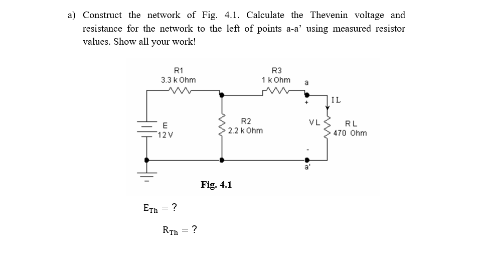 a) Construct the network of Fig. 4.1. Calculate the Thevenin voltage and
resistance for the network to the left of points a-a’ using measured resistor
values. Show all your work!
R1
R3
3.3 k Ohm
1k Ohm
a
IL
R2
VL
RL
E
2.2 k Ohm
470 Ohm
12 V
a'
Fig. 4.1
Еть — ?
Rīh = ?
